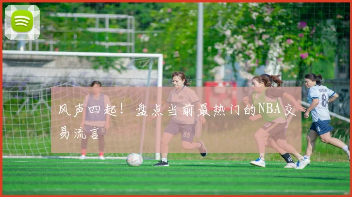 风声四起!盘点当前最热门的NBA交易流言