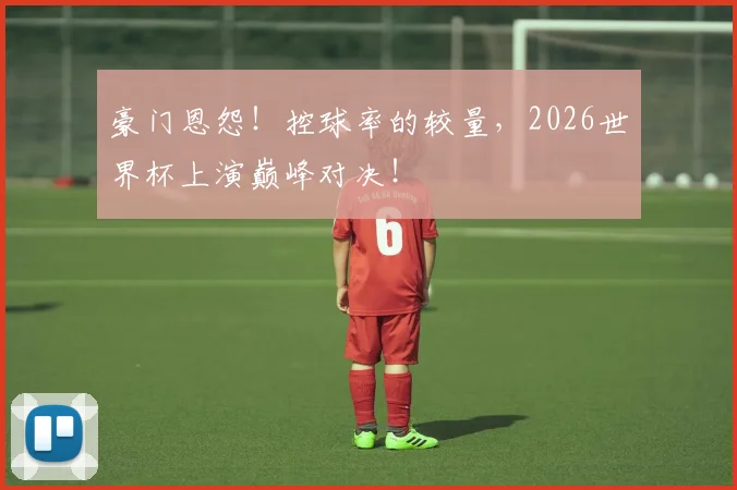 豪门恩怨！控球率的较量，2026世界杯上演巅峰对决！