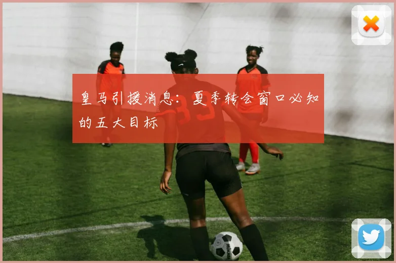 皇马引援消息：夏季转会窗口必知的五大目标