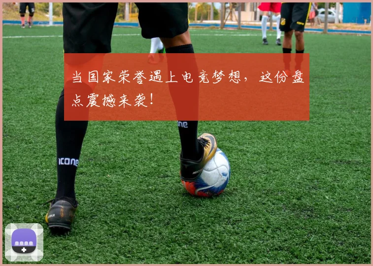 当国家荣誉遇上电竞梦想，这份盘点震撼来袭！