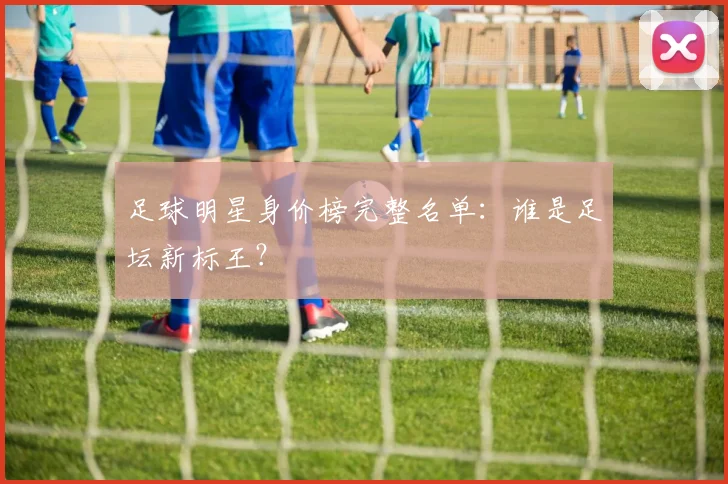 足球明星身价榜完整名单：谁是足坛新标王？