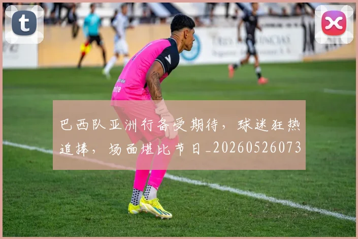 巴西队亚洲行备受期待，球迷狂热追捧，场面堪比节日_20260526073936