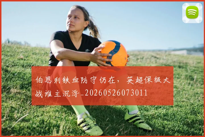 伯恩利铁血防守仍在，英超保级大战谁主沉浮_20260526073011