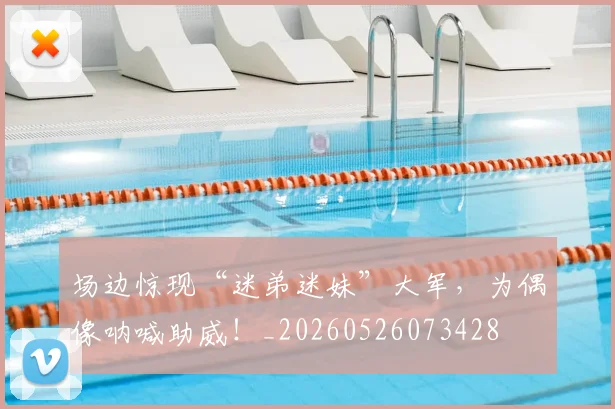 场边惊现“迷弟迷妹”大军，为偶像呐喊助威！_20260526073428