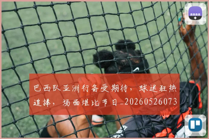 巴西队亚洲行备受期待，球迷狂热追捧，场面堪比节日_20260526073936