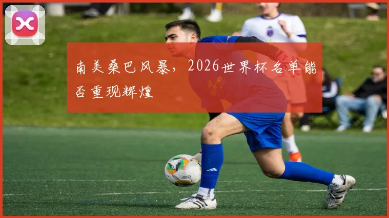 南美桑巴风暴，2026世界杯名单能否重现辉煌