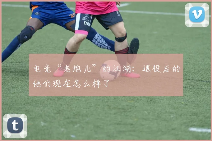 电竞“老炮儿”的江湖：退役后的他们现在怎么样了