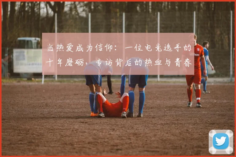 当热爱成为信仰：一位电竞选手的十年磨砺，专访背后的热血与青春