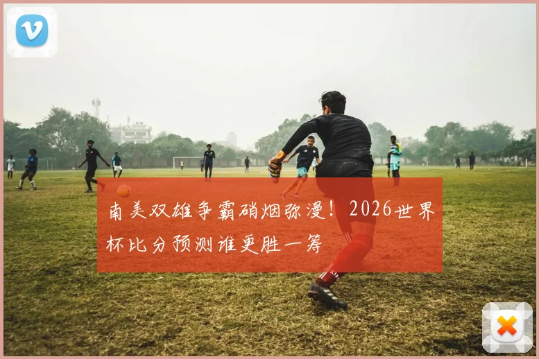南美双雄争霸硝烟弥漫！2026世界杯比分预测谁更胜一筹