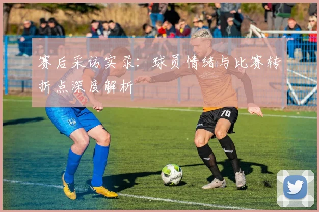 赛后采访实录：球员情绪与比赛转折点深度解析