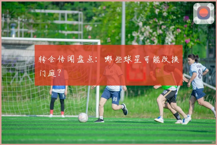 转会传闻盘点：哪些球星可能改换门庭？