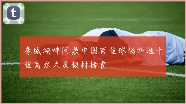 春城湖畔问鼎中国百佳球场评选十佳高尔夫度假村榜首