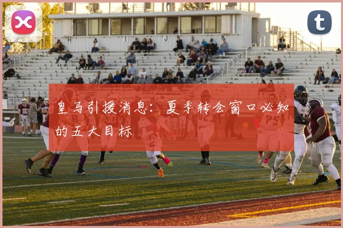 皇马引援消息：夏季转会窗口必知的五大目标