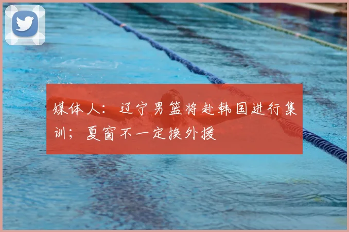 媒体人：辽宁男篮将赴韩国进行集训；夏窗不一定换外援