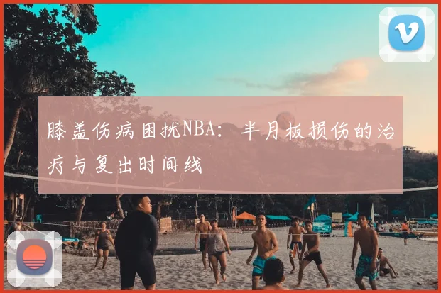 膝盖伤病困扰NBA：半月板损伤的治疗与复出时间线