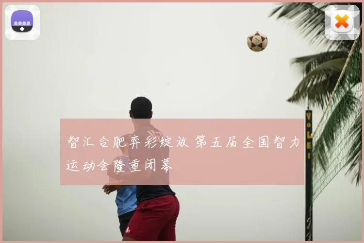 智汇合肥弈彩绽放 第五届全国智力运动会隆重闭幕