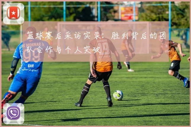 篮球赛后采访实录：胜利背后的团队合作与个人突破