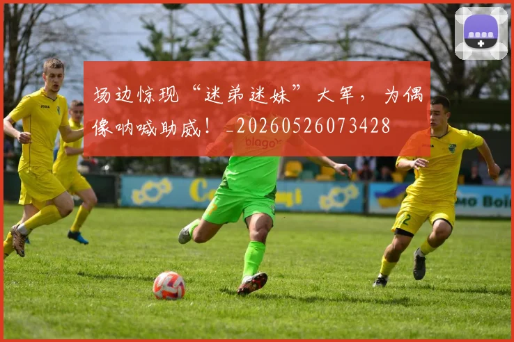 场边惊现“迷弟迷妹”大军，为偶像呐喊助威！_20260526073428